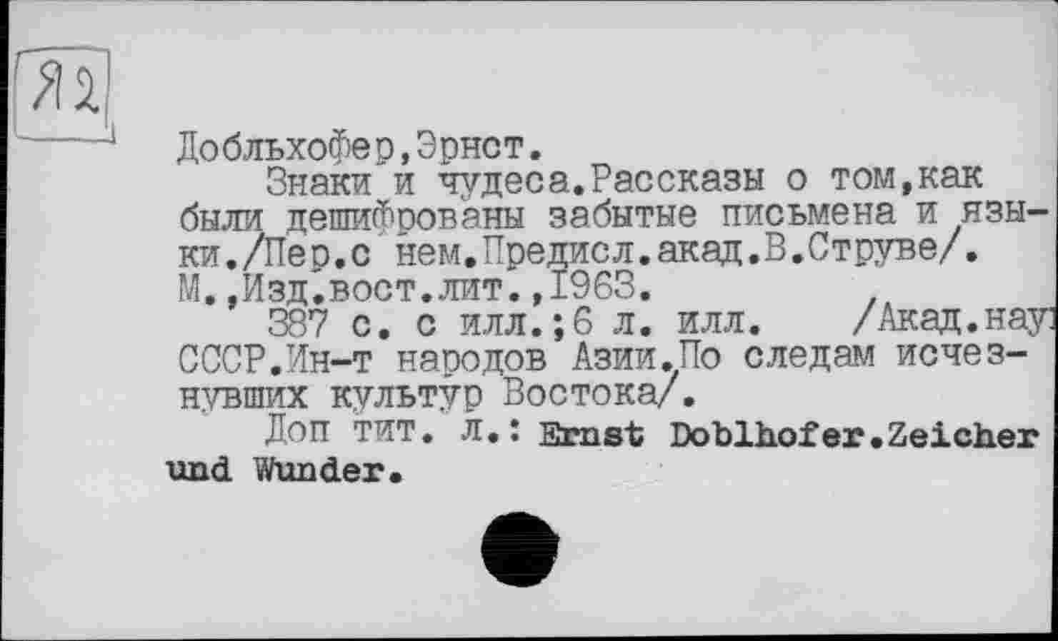 ﻿--------------1
До бльхофе р,Э рнст.
Знаки и чудеса.Рассказы о том,как были дешифрованы забытые письмена и языки./Пес.с нем.Предисл.акад.В.Струве/.
М.,Изд.вост.лит.,1963.
387 с. с илл.;6 л. илл. /Акад.нау СССР.Ин-т народов Азии.По следам исчезнувших культур Востока/.
Доп тит. л.: Ernst Doblhofer.Zeicher und Wunder.